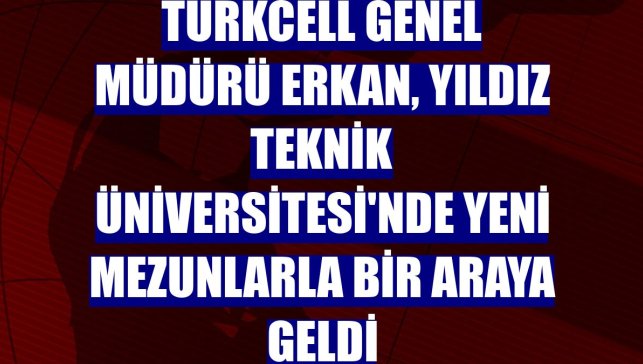Turkcell Genel Müdürü Erkan, Yıldız Teknik Üniversitesi'nde yeni mezunlarla bir araya geldi