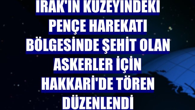 Irak'ın kuzeyindeki Pençe Harekatı bölgesinde şehit olan askerler için Hakkari'de tören düzenlendi