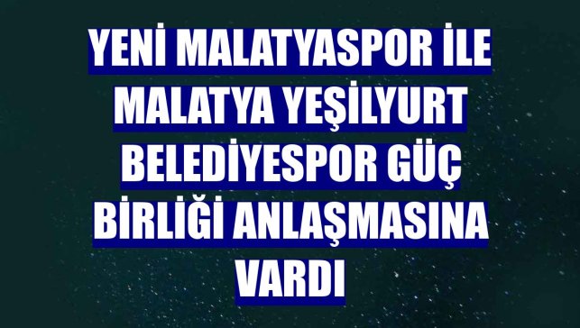 Yeni Malatyaspor ile Malatya Yeşilyurt Belediyespor güç birliği anlaşmasına vardı