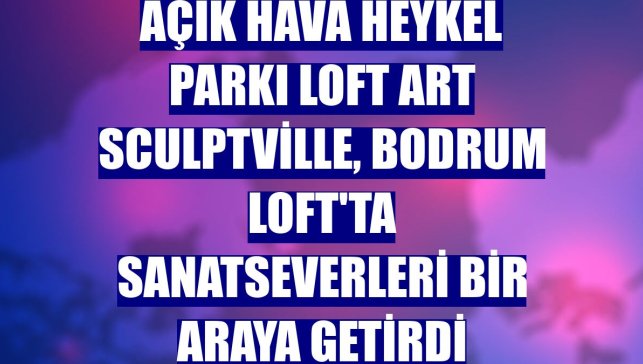 Açık hava heykel parkı Loft Art Sculptville, Bodrum Loft'ta sanatseverleri bir araya getirdi