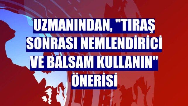 Uzmanından, "tıraş sonrası nemlendirici ve balsam kullanın" önerisi
