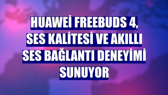 Huawei FreeBuds 4, ses kalitesi ve akıllı ses bağlantı deneyimi sunuyor