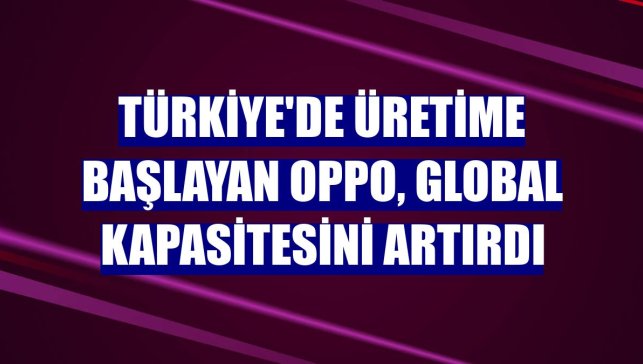 Türkiye'de üretime başlayan OPPO, global kapasitesini artırdı