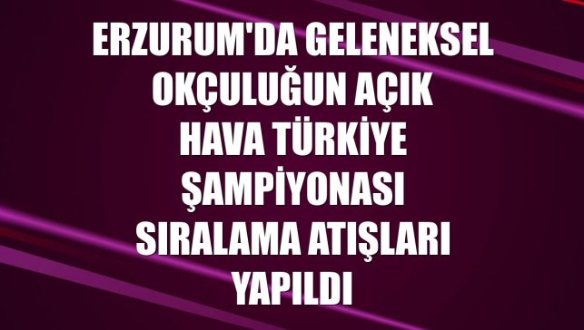 Erzurum'da geleneksel okçuluğun Açık Hava Türkiye Şampiyonası sıralama atışları yapıldı