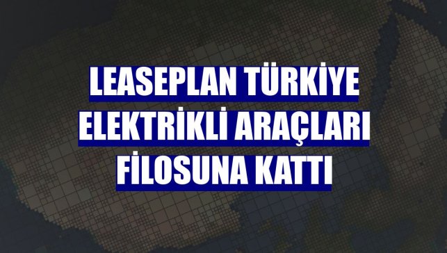 LeasePlan Türkiye elektrikli araçları filosuna kattı