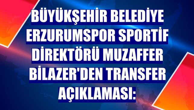 Büyükşehir Belediye Erzurumspor Sportif Direktörü Muzaffer Bilazer'den transfer açıklaması: