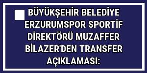 Büyükşehir Belediye Erzurumspor Sportif Direktörü Muzaffer Bilazer'den transfer açıklaması: