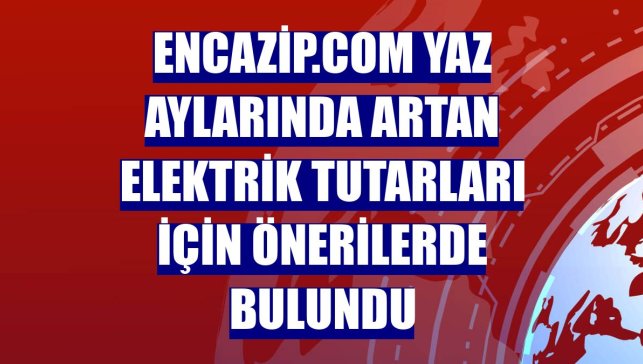 encazip.com yaz aylarında artan elektrik tutarları için önerilerde bulundu