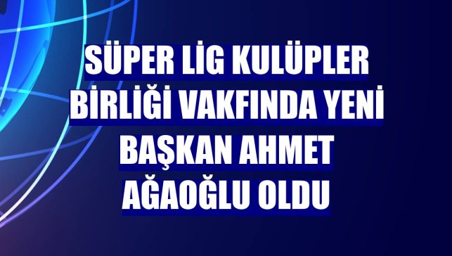 Süper Lig Kulüpler Birliği Vakfında yeni başkan Ahmet Ağaoğlu oldu