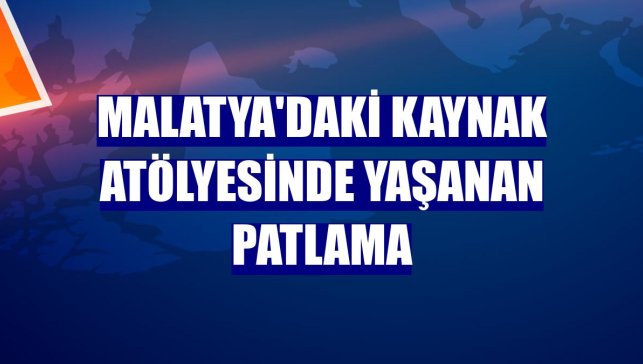 Malatya'daki kaynak atölyesinde yaşanan patlama
