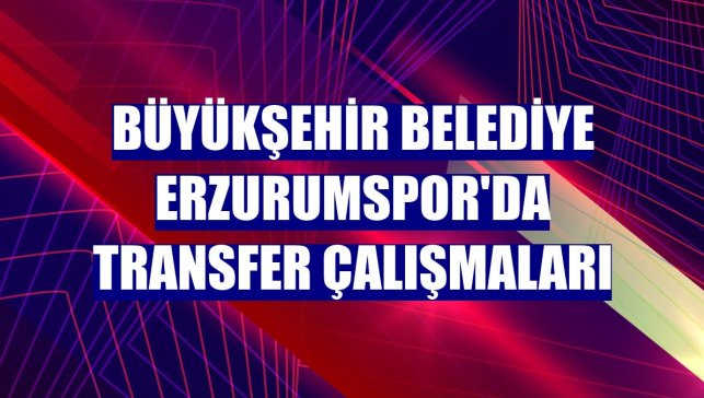 Büyükşehir Belediye Erzurumspor'da transfer çalışmaları