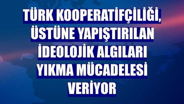 Türk kooperatifçiliği, üstüne yapıştırılan ideolojik algıları yıkma mücadelesi veriyor