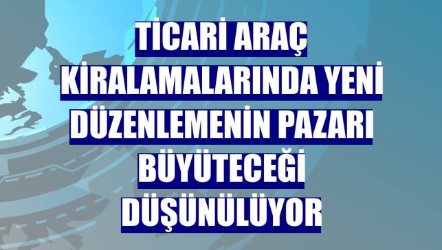 Ticari araç kiralamalarında yeni düzenlemenin pazarı büyüteceği düşünülüyor