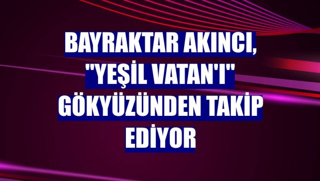 Bayraktar AKINCI, "Yeşil Vatan'ı" gökyüzünden takip ediyor