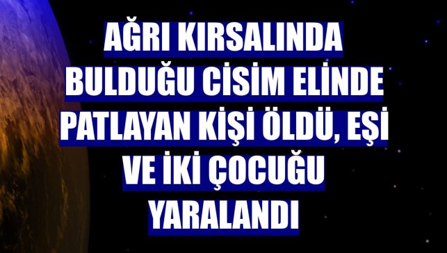 Ağrı kırsalında bulduğu cisim elinde patlayan kişi öldü, eşi ve iki çocuğu yaralandı