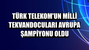 Türk Telekom'un milli tekvandocuları Avrupa Şampiyonu oldu