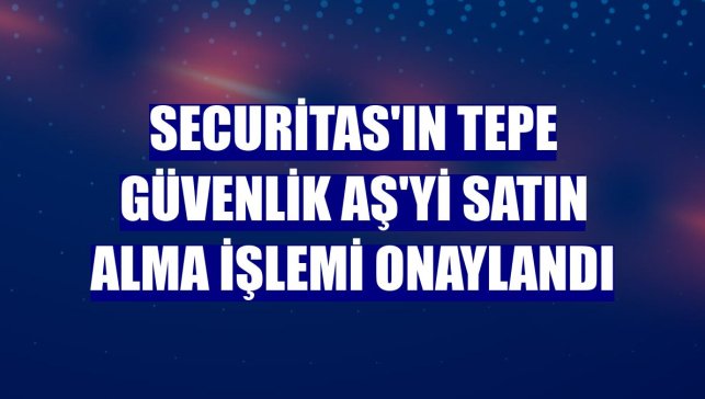 Securitas'ın Tepe Güvenlik AŞ'yi satın alma işlemi onaylandı