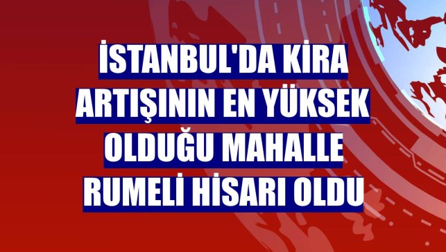İstanbul'da kira artışının en yüksek olduğu mahalle Rumeli Hisarı oldu