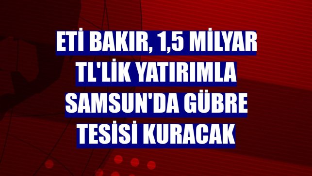 Eti Bakır, 1,5 milyar TL'lik yatırımla Samsun'da gübre tesisi kuracak