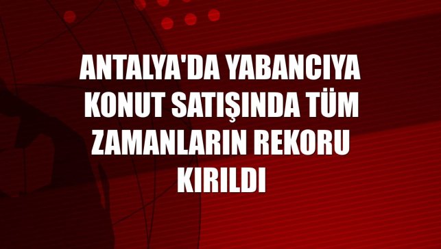 Antalya'da yabancıya konut satışında tüm zamanların rekoru kırıldı
