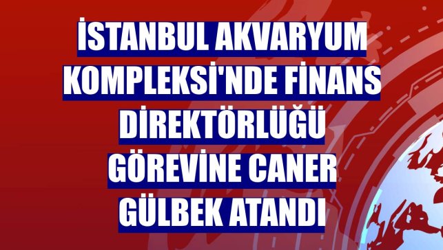 İstanbul Akvaryum Kompleksi'nde Finans Direktörlüğü görevine Caner Gülbek atandı