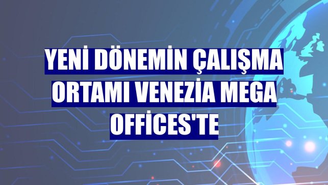 Yeni dönemin çalışma ortamı Venezia Mega Offices'te