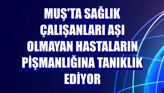 Muş'ta sağlık çalışanları aşı olmayan hastaların pişmanlığına tanıklık ediyor