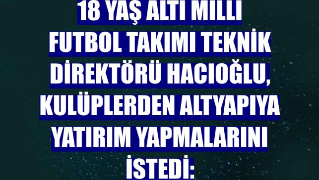 18 Yaş Altı Milli Futbol Takımı Teknik Direktörü Hacıoğlu, kulüplerden altyapıya yatırım yapmalarını istedi: