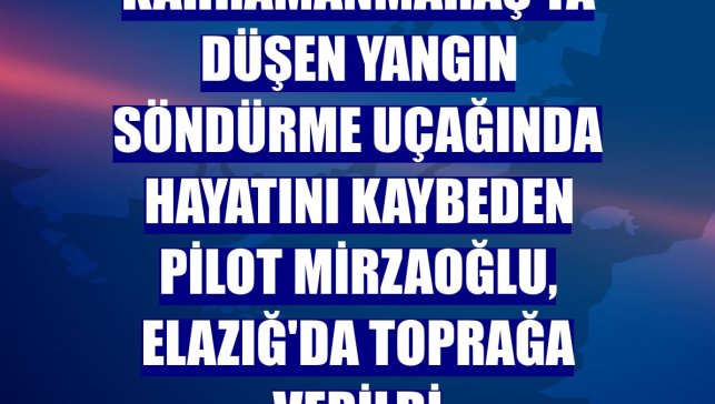Kahramanmaraş'ta düşen yangın söndürme uçağında hayatını kaybeden pilot Mirzaoğlu, Elazığ'da toprağa verildi