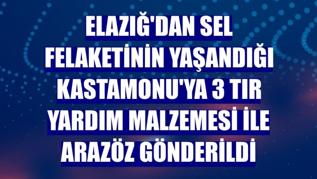 Elazığ'dan sel felaketinin yaşandığı Kastamonu'ya 3 tır yardım malzemesi ile arazöz gönderildi