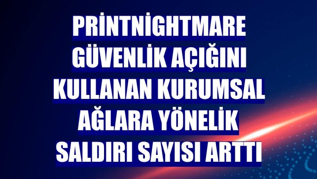 PrintNightmare güvenlik açığını kullanan kurumsal ağlara yönelik saldırı sayısı arttı