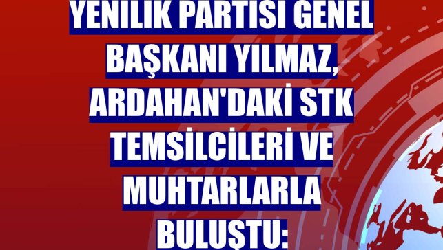 Yenilik Partisi Genel Başkanı Yılmaz, Ardahan'daki STK temsilcileri ve muhtarlarla buluştu:
