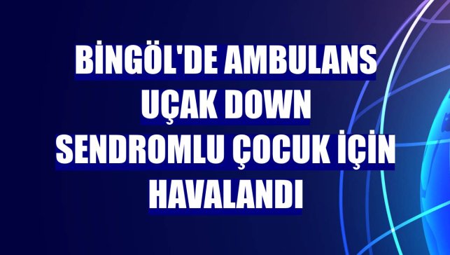 Bingöl'de ambulans uçak down sendromlu çocuk için havalandı