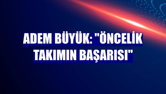 Adem Büyük: "Öncelik takımın başarısı"
