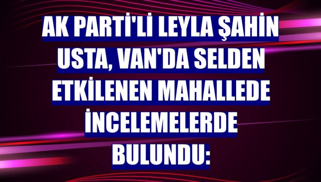 AK Parti'li Leyla Şahin Usta, Van'da selden etkilenen mahallede incelemelerde bulundu: