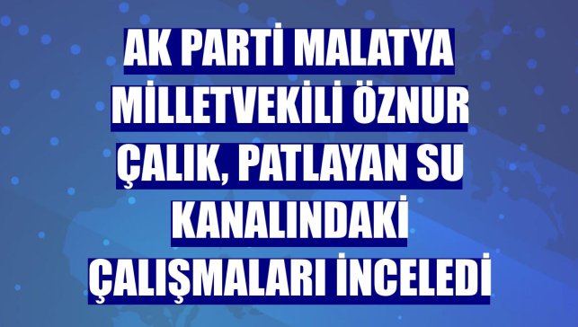 AK Parti Malatya Milletvekili Öznur Çalık, patlayan su kanalındaki çalışmaları inceledi