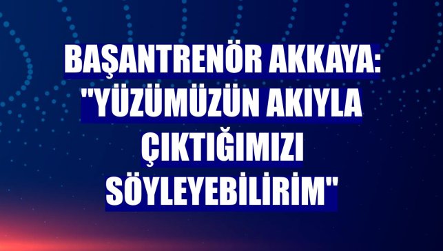 Başantrenör Akkaya: "Yüzümüzün akıyla çıktığımızı söyleyebilirim"