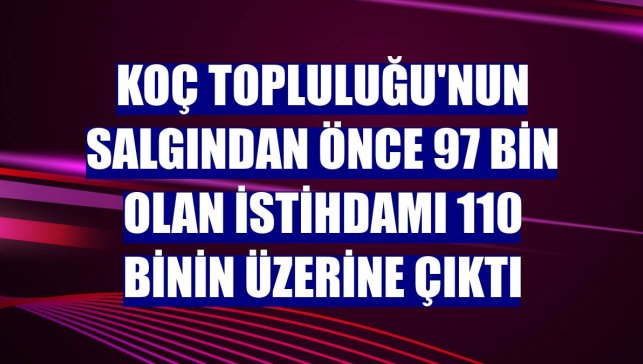 Koç Topluluğu'nun salgından önce 97 bin olan istihdamı 110 binin üzerine çıktı