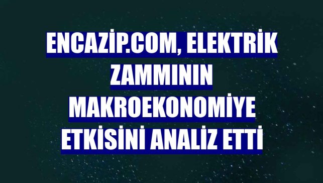 Encazip.com, elektrik zammının makroekonomiye etkisini analiz etti