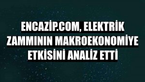 Encazip.com, elektrik zammının makroekonomiye etkisini analiz etti