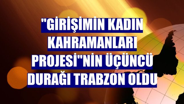 "Girişimin Kadın Kahramanları Projesi"nin üçüncü durağı Trabzon oldu