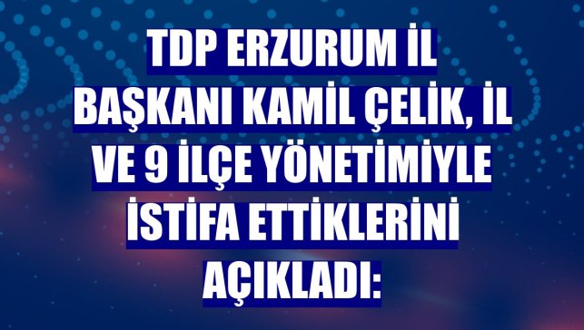TDP Erzurum İl Başkanı Kamil Çelik, il ve 9 ilçe yönetimiyle istifa ettiklerini açıkladı: