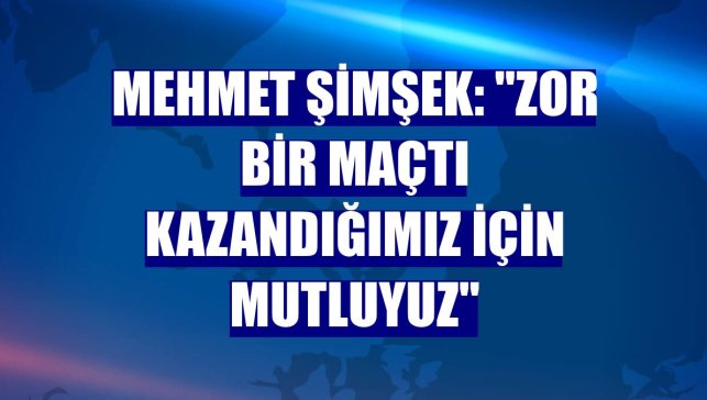 Mehmet Şimşek: "Zor bir maçtı kazandığımız için mutluyuz"