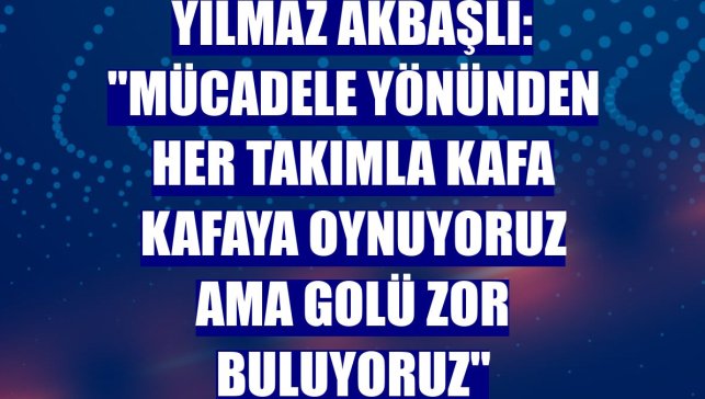 Yılmaz Akbaşlı: "Mücadele yönünden her takımla kafa kafaya oynuyoruz ama golü zor buluyoruz"