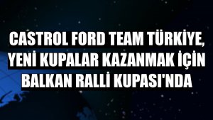 Castrol Ford Team Türkiye, yeni kupalar kazanmak için Balkan Ralli Kupası'nda