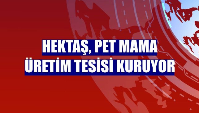 Hektaş, pet mama üretim tesisi kuruyor