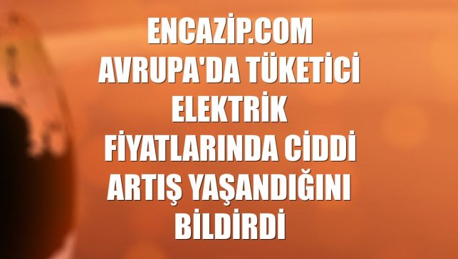 Encazip.com Avrupa'da tüketici elektrik fiyatlarında ciddi artış yaşandığını bildirdi