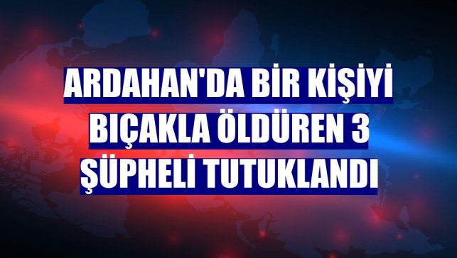 Ardahan'da bir kişiyi bıçakla öldüren 3 şüpheli tutuklandı