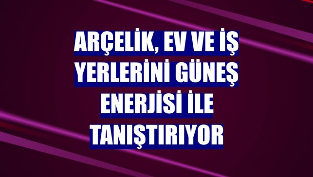 Arçelik, ev ve iş yerlerini güneş enerjisi ile tanıştırıyor