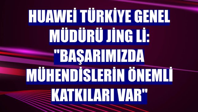 Huawei Türkiye Genel Müdürü Jing Li: "Başarımızda mühendislerin önemli katkıları var"